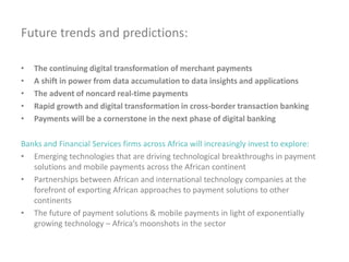 Future trends and predictions:
• The continuing digital transformation of merchant payments
• A shift in power from data accumulation to data insights and applications
• The advent of noncard real-time payments
• Rapid growth and digital transformation in cross-border transaction banking
• Payments will be a cornerstone in the next phase of digital banking
Banks and Financial Services firms across Africa will increasingly invest to explore:
• Emerging technologies that are driving technological breakthroughs in payment
solutions and mobile payments across the African continent
• Partnerships between African and international technology companies at the
forefront of exporting African approaches to payment solutions to other
continents
• The future of payment solutions & mobile payments in light of exponentially
growing technology – Africa’s moonshots in the sector
 