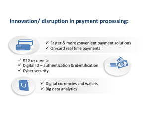  Faster & more convenient payment solutions
 On-card real time payments
 Digital currencies and wallets
 Big data analytics
 B2B payments
 Digital ID – authentication & identification
 Cyber security
Innovation/ disruption in payment processing:
 