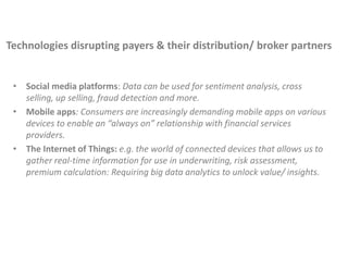 • Social media platforms: Data can be used for sentiment analysis, cross
selling, up selling, fraud detection and more.
• Mobile apps: Consumers are increasingly demanding mobile apps on various
devices to enable an “always on” relationship with financial services
providers.
• The Internet of Things: e.g. the world of connected devices that allows us to
gather real-time information for use in underwriting, risk assessment,
premium calculation: Requiring big data analytics to unlock value/ insights.
Technologies disrupting payers & their distribution/ broker partners
 