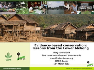 Evidence-based conservation:
lessons from the Lower Mekong
Terry Sunderland
Tree cover transitions and investment in
a multicolored economy
CIFOR, Bogor
13th March 2013

 