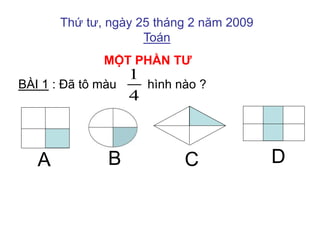 Thứ tư, ngày 25 tháng 2 năm 2009 
Toán 
MỘT PHẦN TƯ 
1 
4 
BÀI 1 : Đã tô màu hình nào ? 
A B C D 
 