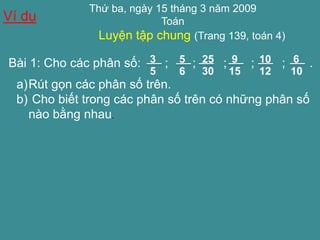 Thứ ba, ngày 15 tháng 3 năm 2009 
Toán 
Luyện tập chung (Trang 139, toán 4) 
Ví dụ 
Bài 1: Cho các phân số: ; 5 ; ; ; ; . 
6 
25 
30 
9 
15 
10 
12 
6 
10 
3 
5 
a)Rút gọn các phân số trên. 
b) Cho biết trong các phân số trên có những phân số 
nào bằng nhau. 
 