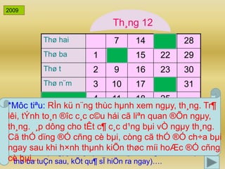 *Môc tiªu: RÌn kü n¨ng thùc hμnh xem ngμy, th¸ng. Tr¶ 
lêi, tÝnh to¸n ®îc c¸c c©u hái cã liªn quan ®Õn ngμy, 
th¸ng. ¸p dông cho tÊt c¶ c¸c d¹ng bμi vÒ ngμy th¸ng. 
Cã thÓ dïng ®Ó cñng cè bμi, còng cã thÓ ®Ó ch÷a bμi 
ngay sau khi h×nh thμnh kiÕn thøc míi hoÆc ®Ó cñng 
cè bμi... 
20 
Th¸ng 12 
Thø hai 7 14 21 28 
Thø ba 1 8 15 22 29 
Thø t 2 9 16 23 30 
Thø n¨m 3 10 17 24 31 
Thø s¸u 4 11 18 25 
Thø bÈy 5 12 19 26 
Chñ nhËt 6 13 20 27 
2009 
(C©u hái dÔ) VÝ dô: Thø ba tuÇn nμy lμ ngμy 1 th× thø ba 
tuÇn sau lμ ngμy mÊy?( Khi HS tr¶ lêi xong GV bÊm vμo « 
thø ba tuÇn sau, kÕt qu¶ sÏ hiÖn ra ngay)…. 
 