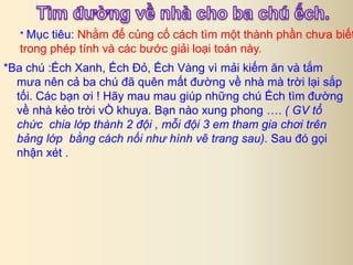 * Mục tiêu: Nhằm để củng cố cách tìm một thành phần chưa biết 
trong phép tính và các bước giải loại toán này. 
*Ba chú :Ếch Xanh, Ếch Đỏ, Ếch Vàng vì mải kiếm ăn và tắm 
mưa nên cả ba chú đã quên mất đường về nhà mà trời lại sắp 
tối. Các bạn ơi ! Hãy mau mau giúp những chú Ếch tìm đường 
về nhà kẻo trời vÒ khuya. Bạn nào xung phong …. ( GV tổ 
chức chia lớp thành 2 đội , mỗi đội 3 em tham gia chơi trên 
bảng lớp bằng cách nối như hình vẽ trang sau). Sau đó gọi 
nhận xét . 
 