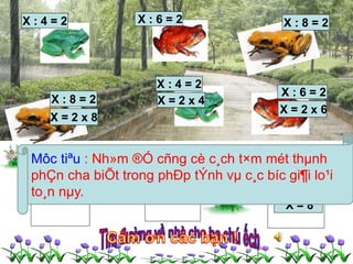 X : 4 = 2 X : 6 = 2 X : 8 = 2 
X : 4 = 2 
X : 8 = 2 X = 2 x 4 
X = 2 x 8 
X : 6 = 2 
X = 2 x 6 
Môc tiªu : Nh»m ®Ó cñng cè c¸ch t×m mét thμnh 
phÇn cha biÕt trong phÐp tÝnh vμ c¸c bíc gi¶i lo¹i 
to¸n nμy. 
X = 16 X = 12 
X = 8 
 
