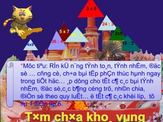 = 24 
= 8 
= 16 
= 8 
= 36 
= 35 
36 : 4 
= 9 
5 x 7 
4x9 
24 : 3 
2x8 
16 : 2 
3 x 8 
35 : 5 
=7 
*Môc tiªu: RÌn kÜ n¨ng tÝnh to¸n, tÝnh nhÈm, ®äc 
sè … cñng cè, ch÷a bμi tËp phÇn thùc hμnh ngay 
trong tiÕt häc… ¸p dông cho tÊt c¶ c¸c bμi tÝnh 
nhÈm, ®äc sè,c¸c b¶ng céng trõ, nh©n chia, 
®iÒn sè theo quy luËt… ë tÊt c¶ c¸c khèi líp, tõ 
líp 1 ®Õn líp 5. 
 