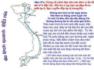 •Môc tiªu: Củng cố cách đọc tên các đơn vị đo độ 
dài trªn b¶n ®å ; RÌn kü n¨ng ®äc sè.(Bμi Ki-l«- 
mÐt líp 2; Bμi LuyÖn tËp líp 4( trang18)…. 
Không làm tính trả lời ngay được 
Việt Nam ta thắng cảnh tuyệt vời 
Từ mũi Cà Mau đến địa đầu Móng Cái 
Quãng đường dài ta vẫn phải ghé thăm. 
Trên màn hình là hình ảnh đất nước Việt 
Nam thu nhỏ. Đây là Hà Nội thủ đô của đất 
nước ta( GV chỉ vào điểm Hà Nội) . Từ Hà 
Nội các em có thể đến được khắp mọi miền 
của Tổ quốc bằng các con đường dài, ngắn 
khác nhau. Mỗi điểm chấm tròn đen trên 
bản đồ là một địa danh của đất nước. 
Nhiệm vụ của các em lần lượt nêu tên và 
cho biết độ dài của đoạn đường đó theo 
yêu cầu của cô. 
( GV bấm đoạn đường cần hỏi trên bản đồ, 
hoÆc nêu câu hỏi của bài tập .Ví dụ : Từ Hà Nội 
đến Cao Bằng dài bao nhiêu km?....) Mỗi bạn 
trả lời đúng được lớp tặng một tràng pháo tay. 
 