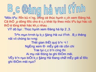 *Môc tiªu: RÌn kü n¨ng, cñng cè thùc hμnh c¸ch xem ®ång hå. 
Cã thÓ ¸p dông ®îc cho ë c¸c khèi líp theo môc tiªu bμi häc cô 
thÓ ë tõng khèi häc kh¸c nhau . 
VÝ dô bμi : Thùc hμnh xem ®ång hå líp 2 ,3. 
Trªn mμn h×nh lμ b¸c §ång Hå vui tÝnh . B¸c thêng 
nãi víi chóng ta r»ng: 
Thêi gian thËt quý b¹n ¬i ! 
NgÈng xem ®· mÊy giê råi cßn chi 
Træ tμi c¸c b¹n cïng thi 
Ai mμ nãi ®óng ta ghi ®iÓm mêi. 
VËy b¹n nμo biÕt b¸c §ång Hå ®ang chØ mÊy giê sÏ ®îc 
ghi ®iÓm mêi nμo? 
 