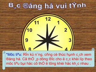*Môc tiªu: RÌn kü n¨ng, cñng cè thùc hμnh c¸ch xem 
®ång hå. Cã thÓ ¸p dông ®îc cho ë c¸c khèi líp theo 
môc tiªu bμi häc cô thÓ ë tõng khèi häc kh¸c nhau . 
 