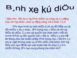 * Môc tiªu: RÌn kü n¨ng tÝnh nhÈm vμ cñng cè c¸c b¶ng 
Cöu ch¬ng nh©n ,chia vμ b¶ng céng, trõ ë khèi 1,2,3. 
Trªn mμn h×nh lμ mét chiÕc b¸nh xe rÊt ®Ñp vμ cã 
rÊt nhiÒu « kh¸c nhau . Bªn trong mçi « ®Òu cã nh÷ng 
®iÒu kú diÖu. C¸c em cã quyÒn lùa chän mét « bÊt kú 
m×nh thÝch vμ ®îc quyÒn më « ®ã ra . NÕu c¸c em tr¶ 
lêi ®óng c©u hái hoÆc phÐp tÝnh trong mçi « ®ã th× c¸c 
em lμ ngêi th¾ng cuéc vμ sÏ ®îc nhËn mét phÇn thö¬ng . 
NÕu em nμo tr¶ lêi sai cuèi buæi häc ®i chμo c¸c b¹n 
chiÕn th¾ng. B¹n nμo xung phong lùa chän tríc? 
 