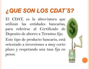 ¿QUE SON LOS CDAT´S?
El CDAT, es la abreviatura que
utilizan las entidades bancarias,
para referirse al Certificado de
Deposito de ahorro a Termino fijo.
Este tipo de producto bancario, está
orientado a inversiones a muy corto
plazo y respetando una tasa fija en
pesos.
 