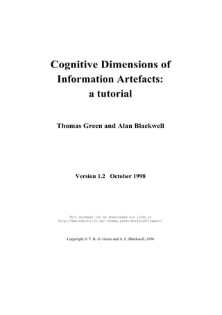 Cognitive Dimensions of
 Information Artefacts:
       a tutorial

 Thomas Green and Alan Blackwell




          Version 1.2 October 1998




       This document can be downloaded via links at
 http://www.ndirect.co.uk/~thomas.green/workStuff/Papers/




     Copyright © T. R. G. Green and A. F. Blackwell, 1998
 