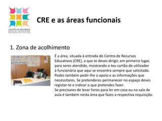 CRE e as áreas funcionais1. Zona de acolhimentoÉ a área, situada à entrada do Centro de Recursos Educativos (CRE), a que te deves dirigir, em primeiro lugar, para seres atendido, mostrando o teu cartão de utilizador à funcionária que aqui se encontra sempre que solicitado. Podes também pedir-lhe o apoio e as informações que necessitares. Se pretenderes permanecer no espaço deves registar-te e indicar o que pretendes fazer.Se precisares de levar livros para ler em casa ou na sala deaula é também nesta área que fazes a respectiva requisição. 