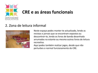 CRE e as áreas funcionais2. Zona de leitura informalNeste espaço podes manter-te actualizado, lendo as revistas e jornais que se encontram expostos ou descontrair-te, lendo os livros de banda desenhada arrumados na estante ou mesmo outros livros de leitura recreativa.Aqui podes também realizar jogos, desde que não perturbes o normal funcionamento do CRE.