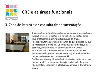 CRE e as áreas funcionais3. Zona de leitura e de consulta de documentação É a área destinada à leitura atenta, ao estudo e à consulta de livros, bem como à realização de trabalhos pedidos pelos teus professores, quer individuais quer de grupo.Podes procurar nas estantes os livros de que precisas ou que te interessam e retirá-los. Os livros estão arrumados, nas estantes, por assuntos. As diferentes cores e outras indicações nas prateleiras ajudam-te nessa procura. De qualquer modo, podes sempre pedir a ajuda da funcionária ou dos professores em serviço no CRE.O silêncio e a tranquilidade são importantes nesta zona para que o trabalho de cada um não seja perturbado. Procura não arrastar as cadeiras e falar baixo quando em trabalho de grupo. 