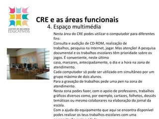 CRE e as áreas funcionais4. Espaço multimédiaNesta área do CRE podes utilizar o computador para diferentes fins:Consulta e audição de CD-ROM, realização de trabalhos, pesquisa na Internet, jogar. Mas atenção! A pesquisa documental e os trabalhos escolares têm prioridade sobre os jogos. É conveniente, neste último caso, marcares, antecipadamente, o dia e a hora na zona de atendimento.Cada computador só pode ser utilizado em simultâneo por um grupo máximo de dois alunos.Para a gravação de trabalhos pede uma pen na zona de atendimento.Nesta zona podes fazer, com o apoio de professores, trabalhos gráficos diversos como, por exemplo, cartazes, folhetos, dossiês temáticos ou mesmo colaborares na elaboração do jornal da escola.Com a ajuda do equipamento que aqui se encontra disponível podes realizar os teus trabalhos escolares com uma apresentação mais cuidada.