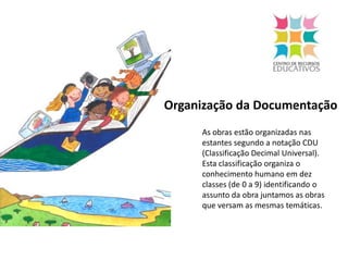  Organização da DocumentaçãoAs obras estão organizadas nas estantes segundo a notação CDU (Classificação Decimal Universal). Esta classificação organiza o conhecimento humano em dez classes (de 0 a 9) identificando o assunto da obra juntamos as obras que versam as mesmas temáticas.