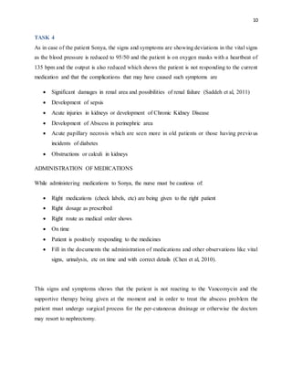 10
TASK 4
As in case of the patient Sonya, the signs and symptoms are showing deviations in the vital signs
as the blood pressure is reduced to 95/50 and the patient is on oxygen masks with a heartbeat of
135 bpm and the output is also reduced which shows the patient is not responding to the current
medication and that the complications that may have caused such symptoms are
 Significant damages in renal area and possibilities of renal failure (Saddeh et al, 2011)
 Development of sepsis
 Acute injuries in kidneys or development of Chronic Kidney Disease
 Development of Abscess in perinephric area
 Acute papillary necrosis which are seen more in old patients or those having previous
incidents of diabetes
 Obstructions or calculi in kidneys
ADMINISTRATION OF MEDICATIONS
While administering medications to Sonya, the nurse must be cautious of:
 Right medications (check labels, etc) are being given to the right patient
 Right dosage as prescribed
 Right route as medical order shows
 On time
 Patient is positively responding to the medicines
 Fill in the documents the administration of medications and other observations like vital
signs, urinalysis, etc on time and with correct details (Chen et al, 2010).
This signs and symptoms shows that the patient is not reacting to the Vancomycin and the
supportive therapy being given at the moment and in order to treat the abscess problem the
patient must undergo surgical process for the per-cutaneous drainage or otherwise the doctors
may resort to nephrectomy.
 