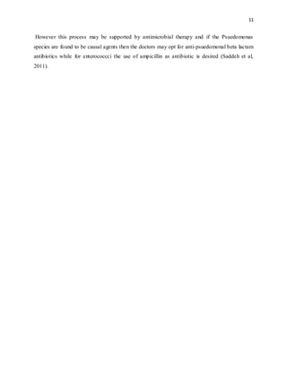 11
However this process may be supported by antimicrobial therapy and if the Psuedomonas
species are found to be causal agents then the doctors may opt for anti-psuedomonal beta lactam
antibiotics while for enterococcci the use of ampicillin as antibiotic is desired (Saddeh et al,
2011).
 