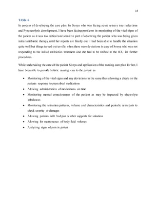 14
TASK 6
In process of developing the care plan for Sonya who was facing acute urinary tract infections
and Pyronecrlytis development, I have been facing problems in monitoring of the vital signs of
the patient as it was too critical and sensitive part of observing the patient who was being given
initial antibiotic therapy until her reports are finally out. I had been able to handle the situation
quite well but things turned out terrific when there were deviations in case of Sonya who was not
responding to the initial antibiotics treatment and she had to be shifted to the ICU for further
procedures.
While undertaking the care of the patient Sonya and application of the nursing care plan for her, I
have been able to provide holistic nursing care to the patient as
 Monitoring of the vital signs and any deviations in the same thus allowing a check on the
patients response to prescribed medications
 Allowing administration of medications on time
 Monitoring mental consciousness of the patient as may be impacted by electrolyte
imbalances
 Monitoring the urination patterns, volume and characteristics and periodic urinalysis to
check severity or damages
 Allowing patients with bed pan or other supports for urination
 Allowing for maintenance of body fluid volumes
 Analyzing signs of pain in patient
 