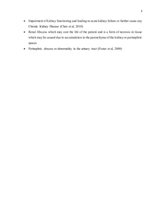 3
 Impairment of kidney functioning and leading to acute kidney failure or further cause any
Chronic Kidney Disease (Chen et al, 2010)
 Renal Abscess which may cost the life of the patient and is a form of necrosis in tissue
which may be caused due to accumulation in the parenchyma of the kidney or perinephric
spaces
 Perinephric abscess or abnormality in the urinary tract (Foster et al, 2008)
 
