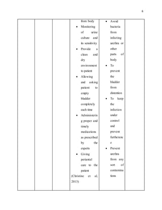 6
from body
 Monitoring
of urine
culture and
its sensitivity
 Provide a
clean and
dry
environment
to patient
 Allowing
and asking
patient to
empty
bladder
completely
each time
 Administerin
g proper and
timely
medications
as prescribed
by the
experts
 Giving
periantal
care to the
patient
(Christine et al,
2013)
 Avoid
bacteria
from
infecting
urethra or
other
parts of
body
 To
prevent
the
bladder
from
distention
 To keep
the
infection
under
control
and
prevent
furtheranc
e
 Prevent
urethra
from any
sort of
contamina
tions
 