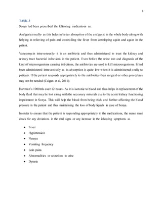 9
TASK 3
Sonya had been prescribed the following medications as:
Analgesics orally- as this helps in better absorption of the analgesic in the whole body along with
helping in relieving of pain and controlling the fever from developing again and again in the
patient.
Vancomycin intravenously- it is an antibiotic and thus administered to treat the kidney and
urinary tract bacterial infections in the patient. Even before the urine test and diagnosis of the
kind of microorganisms causing infections, the antibiotics are used to kill microorganisms. It had
been administered intravenously as its absorption is quite low when it is administered orally to
patients. If the patient responds appropriately to the antibiotics then surgical or other procedures
may not be needed (Colgan et al, 2011).
Hartman’s 1000mls over 12 hours- As it is isotonic to blood and thus helps in replacement of the
body fluid that may be lost along with the necessary minerals due to the acute kidney functioning
impairment in Sonya. This will help the blood from being thick and further affecting the blood
pressure in the patient and thus maintaining the loss of body liquids in case of Sonya.
In order to ensure that the patient is responding appropriately to the medications, the nurse must
check for any deviations in the vital signs or any increase in the following symptoms as
 Fever
 Hypertension
 Nausea
 Vomiting frequency
 Loin pains
 Abnormalities or secretions in urine
 Dysuria
 