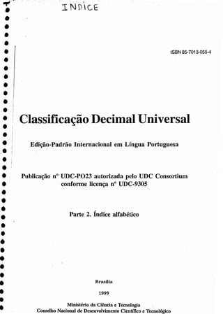 I Classificação Decimal Universal
~ ~'.,
•••••••
•••••
••
•••••••••••••
•••••••••
,,' c
I NDCE
ISBN 85-7013-055-4
Edição-Padrão Internacional em Língua Portuguesa
Publicação n" UDC-P023 autorizada pelo UDC Consortium
conforme licença n" UDC-930S
,
Parte 2. Indice alfabético
Brasília
1999
Ministério da Ciência e Tecnologia
Conselho Nacional de Desenvolvimento Científico e Tecnológico
 