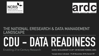CDU - DATA READINESS
THE NATIONAL ERESEARCH & DATA MANAGEMENT
LANDSCAPE
SLIDES: @VALUEMGMT CC-BY*: DR RICHARD FERRERS, ARDC
*except where indicated. 19-20 November 2018, Darwin NT
Enabling 21st Century Research
 