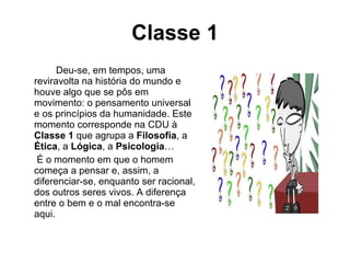 Classe 1 Deu-se, em tempos, uma reviravolta na história do mundo e houve algo que se pôs em movimento: o pensamento universal e os princípios da humanidade. Este momento corresponde na CDU à  Classe 1  que agrupa a  Filosofia , a  Ética , a  Lógica , a  Psicologia …   É o momento em que o homem começa a pensar e, assim, a diferenciar-se, enquanto ser racional, dos outros seres vivos. A diferença entre o bem e o mal encontra-se aqui. 