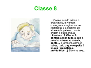 Classe 8 Com o mundo criado e organizado, o Homem começou a imaginar outras realidades e a exprimir-se através da palavra, dando origem a outra arte,  a Literatura. A Classe 8 contém assim tudo o que é poesia, romance, novela, conto…  e também, como já sabes,  tudo o que respeita à língua (gramáticas, prontuários…)   Era uma vez… 