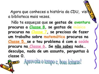 Agora que conheces a história da CDU,  visita a biblioteca mais vezes. Não te esqueças que  se gostas de  aventura  procuras a  Classe 8 , se gostas de  música  procuras na  Classe 7 , se precisas de fazer um trabalho sobre  matemática  procuras na  Classe 5,  se o teu problema é com a   saúde   procura na   Classe 6 . Se  não sabes  nada… desculpa, nada de um assunto, perguntas à classe 0. Aproveita o tempo e, boas leituras! 