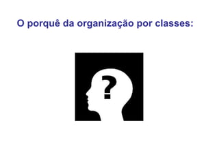 O porquê da organização por classes: 