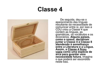 Classe 4 De seguida, deu-se o aparecimento das línguas resultante da necessidade de comunicar entre si, por isso a CDU criou a Classe 4 que contém as línguas, as gramáticas, os vocábulos e os dicionários.  Alguns países, como o nosso, decidiram juntar a Classe 4 à Classe 8 atendendo à semelhança entre a Literatura e a Língua. Assim, a  Classe 4 ficou vazia  como uma espécie de arca para guardar uma necessidade futura.  Imagina o que poderá ser escondido neste baú.  
