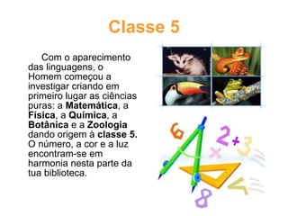 Classe 5 Com o aparecimento das linguagens, o Homem começou a investigar criando em primeiro lugar as ciências puras: a  Matemática , a  Física , a  Química , a  Botânica  e a  Zoologia  dando origem à  classe 5.  O número, a cor e a luz encontram-se em harmonia nesta parte da tua biblioteca. 