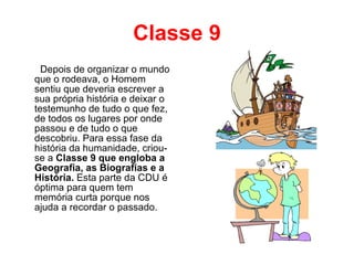 Classe 9 Depois de organizar o mundo que o rodeava, o Homem sentiu que deveria escrever a sua própria história e deixar o testemunho de tudo o que fez, de todos os lugares por onde passou e de tudo o que descobriu. Para essa fase da história da humanidade, criou-se a  Classe 9 que engloba a Geografia, as Biografias e a História.  Esta parte da CDU é óptima para quem tem memória curta porque nos ajuda a recordar o passado. 