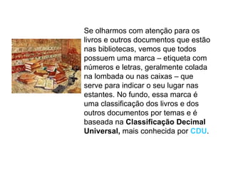 Se olharmos com atenção para os livros e outros documentos que estão nas bibliotecas, vemos que todos possuem uma marca – etiqueta com números e letras, geralmente colada na lombada ou nas caixas – que serve para indicar o seu lugar nas estantes. No fundo, essa marca é uma classificação dos livros e dos outros documentos por temas e é baseada na  Classificação Decimal Universal,  mais conhecida por  CDU . 