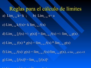 Reglas para el cálculo de límitesReglas para el cálculo de límites
a)a) LímLímxx→→aa kk= k ; b)= k ; b) LímLímxx→→aa xx= a= a
c) Límc) Límxx→→aa kkƒ(x)= k lƒ(x)= k límímxx→→aa ƒ(x)ƒ(x)
d) Límd) Límxx→→aa [[ƒ(x) +/-ƒ(x) +/- gg(x)] = l(x)] = límímxx→→aa ƒ(x) +/- lƒ(x) +/- límímxx→→aa gg(x)(x)
e) Líme) Límxx→→aa ƒ(x) *ƒ(x) * gg(x) = l(x) = límímxx→→aa ƒ(x) * lƒ(x) * límímxx→→aa gg(x)(x)
f) Límf) Límxx→→aa ƒ(x)/ƒ(x)/ gg(x) = l(x) = límímxx→→aa ƒ(x)/lƒ(x)/límímxx→→aa gg(x),(x), si lsi límímxx→→aa gg(x)(x) ≠≠ 00
g) Límg) Límxx→→aa [[ƒ(x)]ƒ(x)]nn
== límlímxx→→aa [[ƒ(x)]ƒ(x)]nn
 