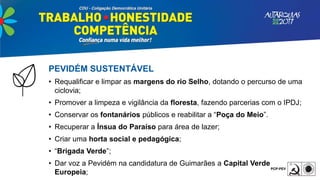 PEVIDÉM SUSTENTÁVEL
• Requalificar e limpar as margens do rio Selho, dotando o percurso de uma
ciclovia;
• Promover a limpeza e vigilância da floresta, fazendo parcerias com o IPDJ;
• Conservar os fontanários públicos e reabilitar a “Poça do Meio”.
• Recuperar a Ínsua do Paraíso para área de lazer;
• Criar uma horta social e pedagógica;
• “Brigada Verde”;
• Dar voz a Pevidém na candidatura de Guimarães a Capital Verde
Europeia;
 