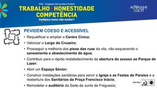 PEVIDÉM COESO E ACESSÍVEL
• Requalificar e ampliar o Centro Cívico;
• Valorizar o Largo do Cruzeiro;
• Prosseguir a melhoria dos pisos das ruas da vila, não esquecendo o
saneamento e abastecimento de água;
• Contribuir para o rápido restabelecimento da abertura do acesso ao Parque de
Lazer;
• Abrir um Espaço Sénior;
• Construir instalações sanitárias para servir a Igreja e as Festas do Paraíso e a
reabertura dos Sanitários da Praça Francisco Inácio;
• Remodelar o auditório da Sede da Junta de Freguesia;
 