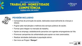 PEVIDÉM INCLUSIVO
• Campanhas de promoção da saúde, dedicadas essencialmente às crianças e
idosos;
• Pugnar pela manutenção e melhoria dos serviços públicos de saúde;
• Formar para integrar no mercado de trabalho;
• Apoiar ao emprego, estabelecendo parcerias com agentes empregadores da Vila;
• Promover campanhas de solidariedade para apoiar os mais carenciados;
• Realizar atividades dedicadas à população sénior;
• Dar inicio ao Projeto “Rampa”.
 