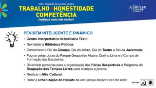 PEVIDÉM INTELIGENTE E DINÂMICO
• Centro Interpretativo da Indústria Têxtil;
• Reinstalar a Biblioteca Pública;
• Comemorar o Dia da Criança, Dia do Idoso, Dia do Teatro e Dia da Juventude;
• Pugnar pelas obras do Parque Desportivo Albano Coelho Lima e o Campo de
Formação dos Escuteiros;
• Dinamizar parcerias para a organização das Férias Desportivas e Programa de
Ocupação dos Tempos Livres para crianças e jovens;
• Realizar o Mês Cultural;
• Dotar a Urbanização do Peixoto de um parque desportivo e de lazer.
 