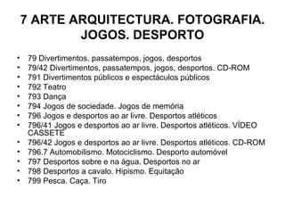 7 ARTE ARQUITECTURA. FOTOGRAFIA. JOGOS. DESPORTO 79 Divertimentos, passatempos, jogos, desportos 79/42 Divertimentos, passatempos, jogos, desportos. CD-ROM 791 Divertimentos públicos e espectáculos públicos 792 Teatro 793 Dança 794 Jogos de sociedade. Jogos de memória 796 Jogos e desportos ao ar livre. Desportos atléticos 796/41 Jogos e desportos ao ar livre. Desportos atléticos. VÍDEO CASSETE 796/42 Jogos e desportos ao ar livre. Desportos atléticos. CD-ROM 796.7 Automobilismo. Motociclismo. Desporto automóvel 797 Desportos sobre e na água. Desportos no ar 798 Desportos a cavalo. Hipismo. Equitação 799 Pesca. Caça. Tiro 