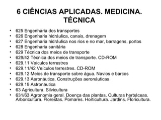 6 CIÊNCIAS APLICADAS. MEDICINA. TÉCNICA 625 Engenharia dos transportes 626 Engenharia hidráulica, canais, drenagem 627 Engenharia hidráulica nos rios e no mar, barragens, portos 628 Engenharia sanitária 629 Técnica dos meios de transporte 629/42 Técnica dos meios de transporte. CD-ROM 629.11 Veículos terrestres 629.11/42 Veículos terrestres. CD-ROM 629.12 Meios de transporte sobre água. Navios e barcos 629.13 Aeronáutica. Construções aeronáuticas 629.19 Astronáutica 63 Agricultura. Silvicultura 631/63 Agronomia geral. Doença das plantas. Culturas herbáceas. Arboricultura. Florestas. Pomares. Horticultura. Jardins. Floricultura. 