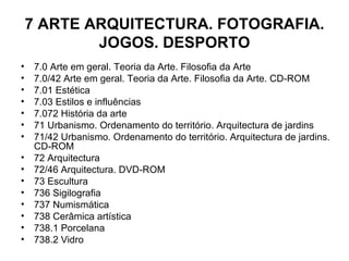 7 ARTE ARQUITECTURA. FOTOGRAFIA. JOGOS. DESPORTO 7.0 Arte em geral. Teoria da Arte. Filosofia da Arte 7.0/42 Arte em geral. Teoria da Arte. Filosofia da Arte. CD-ROM 7.01 Estética 7.03 Estilos e influências 7.072 História da arte 71 Urbanismo. Ordenamento do território. Arquitectura de jardins 71/42 Urbanismo. Ordenamento do território. Arquitectura de jardins. CD-ROM 72 Arquitectura 72/46 Arquitectura. DVD-ROM 73 Escultura 736 Sigilografia 737 Numismática 738 Cerâmica artística 738.1 Porcelana 738.2 Vidro 