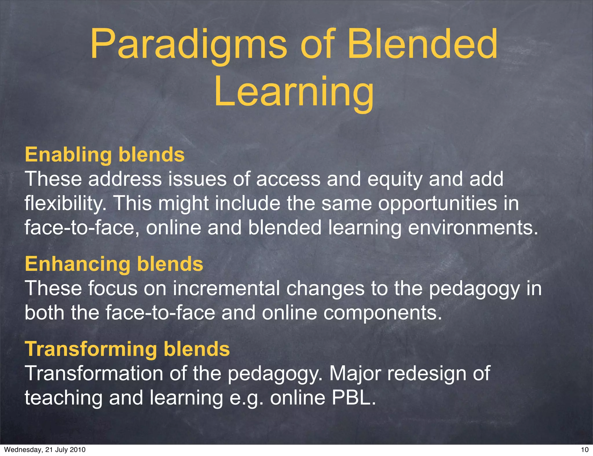 Paradigms of Blended
                                Learning
     Enabling blends
     These address issues of access and equity and add
     flexibility. This might include the same opportunities in
     face-to-face, online and blended learning environments.
     Enhancing blends
     These focus on incremental changes to the pedagogy in
     both the face-to-face and online components.
     Transforming blends
     Transformation of the pedagogy. Major redesign of
     teaching and learning e.g. online PBL.

Wednesday, 21 July 2010                                          10
 
