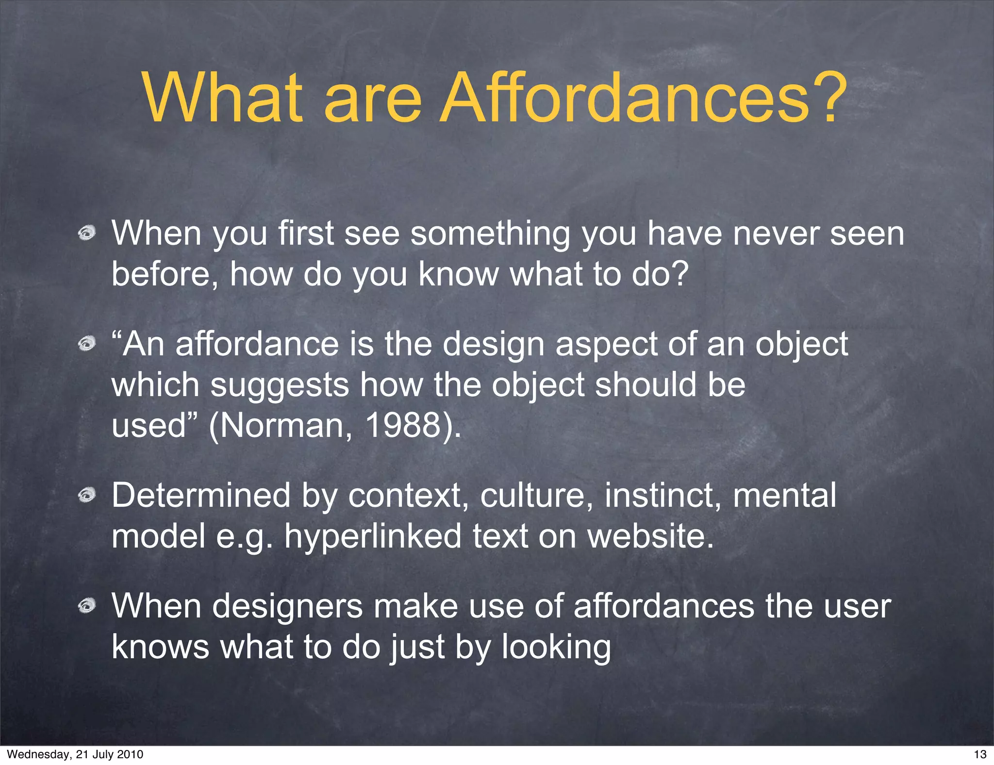 What are Affordances?
                 When you first see something you have never seen
                 before, how do you know what to do?

                 “An affordance is the design aspect of an object
                 which suggests how the object should be
                 used” (Norman, 1988).

                 Determined by context, culture, instinct, mental
                 model e.g. hyperlinked text on website.

                 When designers make use of affordances the user
                 knows what to do just by looking

Wednesday, 21 July 2010                                             13
 