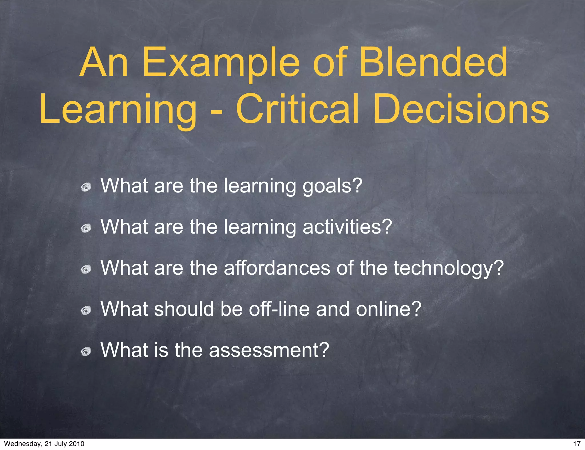 An Example of Blended
         Learning - Critical Decisions
                          What are the learning goals?

                          What are the learning activities?

                          What are the affordances of the technology?

                          What should be off-line and online?

                          What is the assessment?



Wednesday, 21 July 2010                                                 17
 