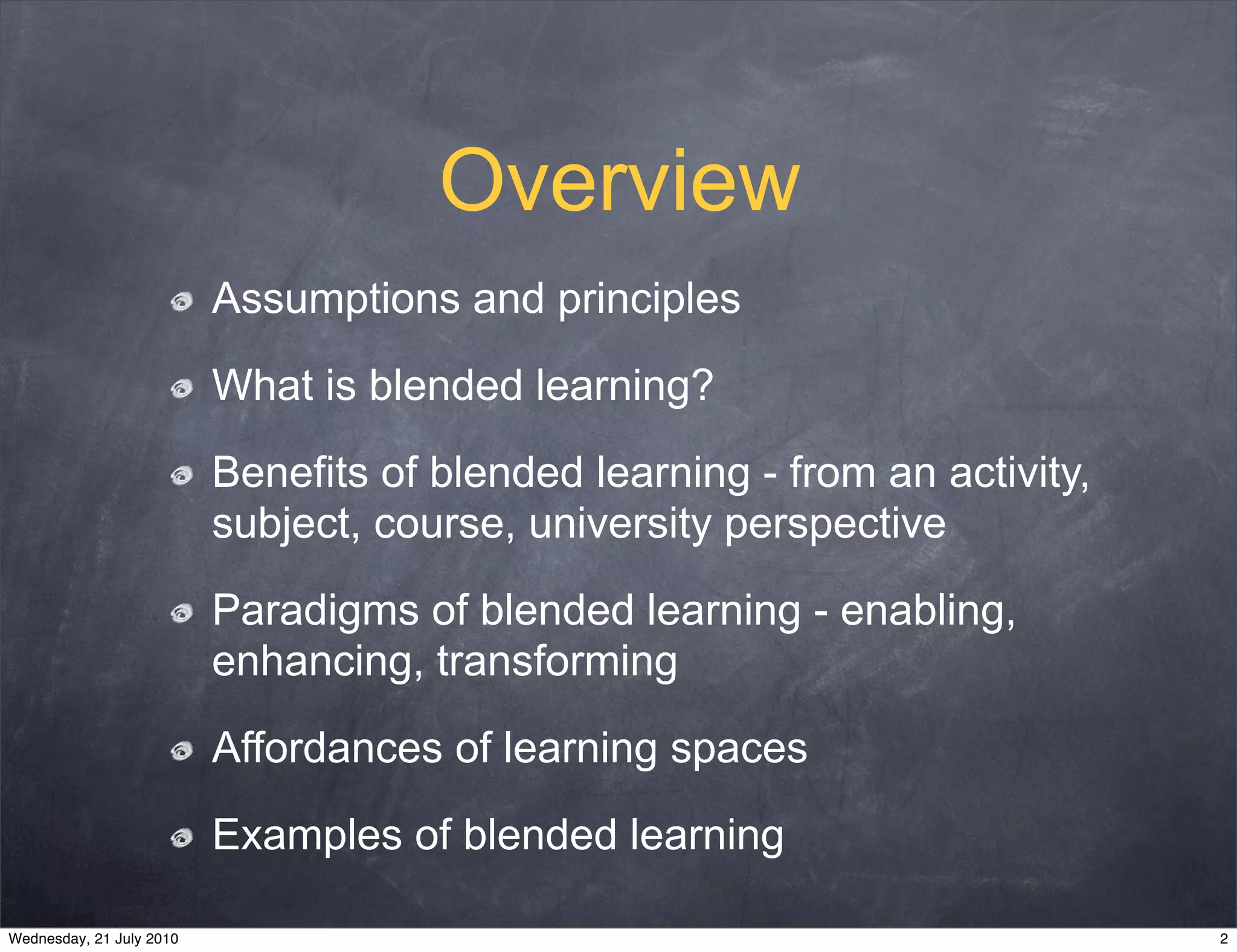 Overview
                          Assumptions and principles

                          What is blended learning?

                          Benefits of blended learning - from an activity,
                          subject, course, university perspective

                          Paradigms of blended learning - enabling,
                          enhancing, transforming

                          Affordances of learning spaces

                          Examples of blended learning

Wednesday, 21 July 2010                                                      2
 