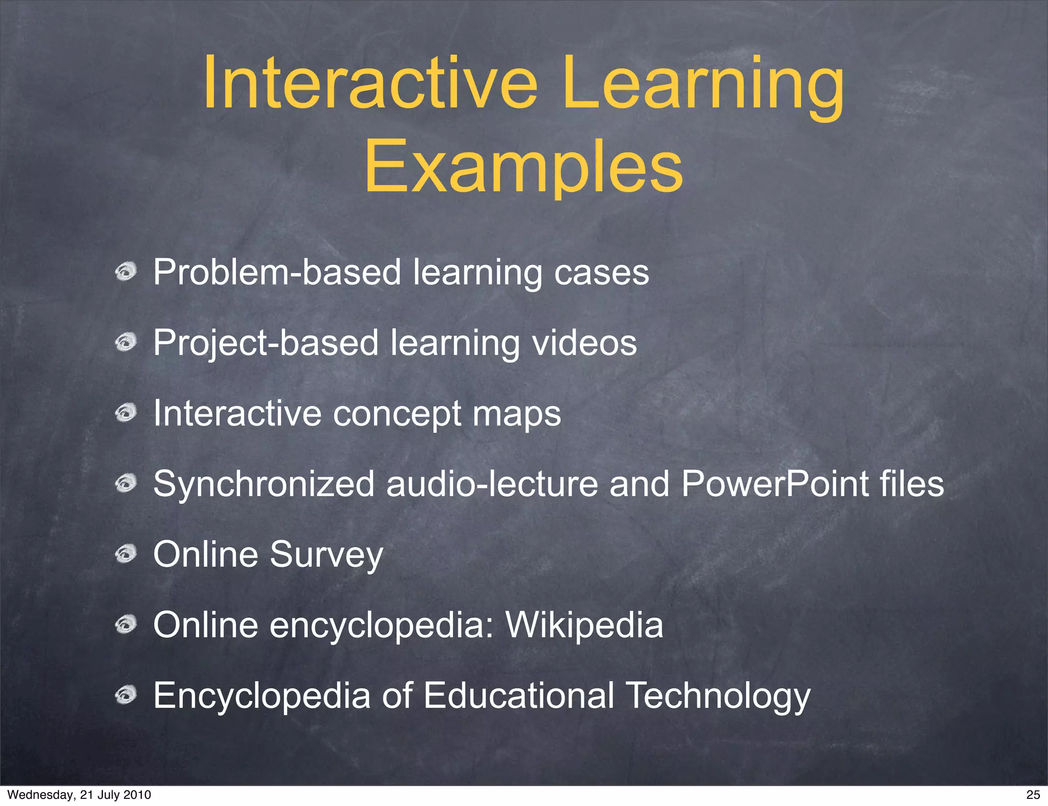 Interactive Learning
                                 Examples
                          Problem-based learning cases
                          Project-based learning videos
                          Interactive concept maps
                          Synchronized audio-lecture and PowerPoint files
                          Online Survey
                          Online encyclopedia: Wikipedia
                          Encyclopedia of Educational Technology

Wednesday, 21 July 2010                                                     25
 